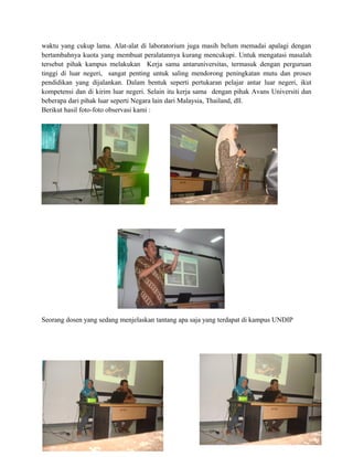 waktu yang cukup lama. Alat-alat di laboratorium juga masih belum memadai apalagi dengan
bertambahnya kuota yang membuat peralatannya kurang mencukupi. Untuk mengatasi masalah
tersebut pihak kampus melakukan Kerja sama antaruniversitas, termasuk dengan perguruan
tinggi di luar negeri, sangat penting untuk saling mendorong peningkatan mutu dan proses
pendidikan yang dijalankan. Dalam bentuk seperti pertukaran pelajar antar luar negeri, ikut
kompetensi dan di kirim luar negeri. Selain itu kerja sama dengan pihak Avans Universiti dan
beberapa dari pihak luar seperti Negara lain dari Malaysia, Thailand, dll.
Berikut hasil foto-foto observasi kami :
Seorang dosen yang sedang menjelaskan tantang apa saja yang terdapat di kampus UNDIP
 
