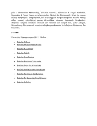 yaitu : laboratorium Mikrobiologi, Biokimia, Genetika, Biostruktur & Fungsi Tumbuhan,
Biostruktur & Fungsi Hewan, serta laboratorium Ekologi dan Biosistematik. Selain itu Jurusan
Biologi mempunyai 1 unit pelayanan jasa. Riset unggulan meliputi: Eksplorasi mikroba penting
dalam industri, mikrobiologi pangan (diversifikasi minuman fungsional), bioteknologi,
eksplorasi senyawa metabolit sekunder dari tanaman dan rumput laut, kultur jaringan,
biomonitoring, biokonservasi, manajemen lingkungan akuakultur berkelanjutan, biosecurity, dan
biokontrol.
Fakultas
Universitas Diponegoro memiliki 11 fakultas:
• Fakultas Hukum
• Fakultas Ekonomika lan Bisinis
• Fakultas Kedokteran
• Fakultas Teknik
• Fakultas Ilmu Budaya
• Fakultas Kesehatan Masyarakat
• Fakultas Sains dan Matematika
• Fakultas Ilmu Sosial lan Ilmu Politik
• Fakultas Peternakan dan Pertanian
• Fakultas Perikanan dan Ilmu Kelautan
• Fakultas Psikologi
 