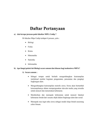 Daftar Pertanyaan
a) Ada berapa jurusan pada fakultas MIPA Undip ?
Di fakultas Mipa Undip terdapat 6 jurusan, yaitu :
• Biologi
• Fisika
• Kimia
• Matematika
• Statistika
• Informatika
b) Apa fungsi pokok lab Biologi secara umum dan khusus bagi mahasiswa MIPA?
1) Secara umum :
• Sebagai tempat untuk berlatih mengembangkan keterampilan
intelektual melalui kegiatan pengamatan, pencatatan dan pengkaji
lingkungan alam.
• Mengembangkan keterampilan motorik siswa. Siswa akan bertambah
keterampilannya dalam mempergunakan alat-alat media yang tersedia
untuk mencari dan menemukan kebenaran.
• Memberikan dan memupuk keberanian untuk mencari hakekat
kebenaran ilmiah dari sesuatu objek dalam lingkungn alam dan sosial.
• Memupuk rasa ingin tahu siswa sebagai modal sikap ilmiah seseorang
calon ilmuan.
 