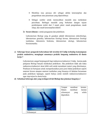 • Membina rasa percaya diri sebagai akibat keterampilan dan
pengetahuan atau penemuan yang diperolehnya
• Sebagai sumber untuk memecahkan masalah atau melakukan
percobaan. Berbagai masalah yang berkaitan dengan tujuan
pembelajaran terdiri dari 3 ranah yakni: ranah pengetahuan, ranah
sikap, dan ranah keterampilan/afektif.
2) Secara khusus : untuk pengajaran dan praktikum.
Laboratorium Biologi yang di gunakan adalah laboratorium mikrobiologi,
laboratorium genetika, laboratorium fisiologi hewan, laboratorium fisiologi
tumbuhan, laboratoriu biokimia, laboratorium ekologi, laboratorium
biosistematika.
c) Seberapa besar pengaruh keberadaan lab tersebut di Undip terhadap kemampuan
praktis mahasiswa, mengingat umumnya praktik langsung mahasiswa di dunia
kerja ?
Laboratorium sangat berpengaruh bagi mahasiswa/mahasiswi Undip, karena pada
pelajaran Biologi banyak melakukan praktikum. Jika praktikum tidak ada maka
mahasiswa/mahasiswi akan lebih sulit untuk memahami materi yang diterimanya.
Pratikum ini bertujuan untuk memperkenalkan jenis-jenis bahan praktikum seperti
anatomi hewan ataupun anatomi tumbuhan yang biasanya di lakukan bersamaan
pada praktikum lapangan, seperti halnya untuk melatih mahasiswa/mahasiswi
agar siap terjun ke dunia kerja.
d) Sebutkan beberapa alat yang terdapat di lab Biologi dan jelaskan fungsinya !
1.
Erlenmeyer
Tempat membuat larutan.
Dalam membuat larutan
erlenmeyer yang selalu
digunakan.
 