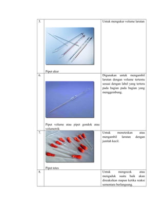 5.
Pipet ukur
Untuk mengukur volume larutan
6.
Pipet volume atau pipet gondok atau
volumetrik
Digunakan untuk mengambil
larutan dengan volume tertentu
sesuai dengan label yang tertera
pada bagian pada bagian yang
menggembung.
7.
Pipet tetes
Untuk meneteskan atau
mengambil larutan dengan
jumlah kecil.
8. Untuk mengocok atau
mengaduk suatu baik akan
direaksikan mapun ketika reaksi
sementara berlangsung.
 