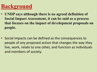 Background
• UNDP says although there is no agreed definition of
Social Impact Assessment, it can be said as a process
that focuses on the impact of development proposals on
people.
• Social impacts can be defined as the consequences to
people of any proposed action that changes the way they
live, work, relate to one other, and function as individuals
and members of society.
 