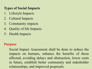 Types of Social Impacts
1. Lifestyle Impacts
2. Cultural Impacts
3. Community impacts
4. Quality of life Impacts
5. Health Impacts
Purpose
Social Impact Assessment shall be done to reduce the
impacts on humans, enhance the benefits of those
affected, avoiding delays and obstruction, lower costs
in future, establish better community and stakeholder
relationships, and improved proposals.
 