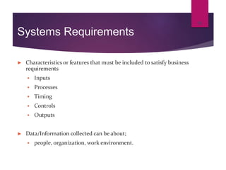 Systems Requirements
► Characteristics or features that must be included to satisfy business
requirements
 Inputs
 Processes
 Timing
 Controls
 Outputs
► Data/Information collected can be about;
 people, organization, work environment.
12
 