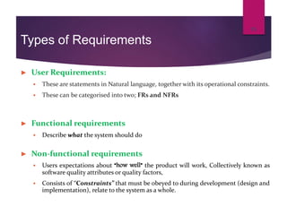 Types of Requirements
► User Requirements:
 These are statements in Natural language, together with its operational constraints.
 These can be categorised into two; FRs and NFRs
► Functional requirements
 Describe what the system should do
► Non-functional requirements
 Users expectations about “how well” the product will work, Collectively known as
software quality attributes or quality factors,
 Consists of “Constraints” that must be obeyed to during development (design and
implementation), relate to the system as a whole.
13
 