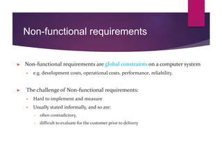 Non-functional requirements
► Non-functional requirements are global constraints on a computer system
 e.g. development costs, operational costs, performance, reliability,
► The challenge of Non-functional requirements:
 Hard to implement and measure
 Usually stated informally, and so are:
• often contradictory,
• difficult to evaluate for the customer prior to delivery
15
 
