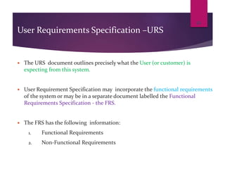 User Requirements Specification –URS
 The URS document outlines precisely what the User (or customer) is
expecting from this system.
 User Requirement Specification may incorporate the functional requirements
of the system or may be in a separate document labelled the Functional
Requirements Specification - the FRS.
 The FRS has the following information:
1. Functional Requirements
2. Non-Functional Requirements
23
 