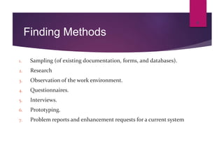 Finding Methods
1. Sampling (of existing documentation, forms, and databases).
2. Research
3. Observation of the work environment.
4. Questionnaires.
5. Interviews.
6. Prototyping.
7. Problem reports and enhancement requests for a current system
8
 