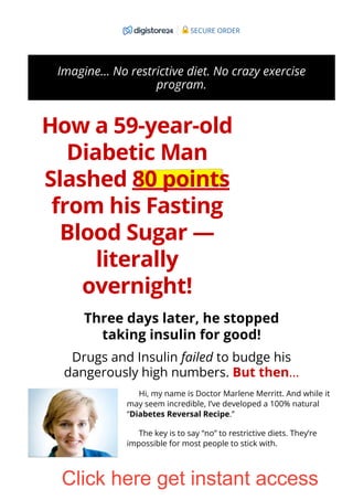 Imagine… No restrictive diet. No crazy exercise
program.
How a 59-year-old
Diabetic Man
Slashed 80 points
from his Fasting
Blood Sugar —
literally
overnight!
Three days later, he stopped
taking insulin for good!
Drugs and Insulin failed to budge his
dangerously high numbers. But then…
Hi, my name is Doctor Marlene Merritt. And while it
may seem incredible, I’ve developed a 100% natural
“Diabetes Reversal Recipe.”
The key is to say “no” to restrictive diets. They’re
impossible for most people to stick with.
SECURE ORDER
Click here get instant access
 