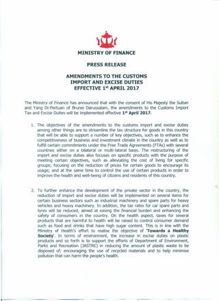 MINISTRY OF FINANCE
PRESS RELEASE
AMENDMENTS TO THE CUSTOMS
IMPORT AND EXCISE DUTIES
EFFECTIVE 1st
APRIL 2017
The Ministry of Finance has announced that with the consent of His Majesty the Sultan
and Yang Di-Pertuan of Brunei Darussalam, the amendments to the Customs Import
Tax and Excise Duties will be implemented effective 1st April 2017.
1. The objectives of the amendments to the customs import and excise duties
among other things are to streamline the tax structure for goods in this country
that will be able to support a number of key objectives, such as to enhance the
competitiveness of business and investment climate in the country as well as to
fulfill certain commitments under the Free Trade Agreements (FTAs) with several
countries either on a bilateral or multi-lateral basis. The restructuring of the
import and excise duties also focuses on specific products with the purpose of
meeting certain objectives, such as alleviating the cost of living for specific
groups; focusing on the reduction of prices for certain goods to encourage its
usage; and at the same time to control the use of certain products in order to
improve the health and well-being of citizens and residents of this country.
2. To further enhance the development of the private sector in the country, the
reduction of import and excise duties will be implemented on several items for
certain business sectors such as industrial machinery and spare parts for heavy
vehicles and heavy machinery. In addition, the tax rates for car spare parts and
tyres will be reduced, aimed at easing the financial burden and enhancing the
safety of consumers in the country. On the health aspect, taxes for several
products that are harmful to health will be raised to control consumer demand
such as food and drinks that have high sugar content. This is in line with the
Ministry of Health's effort to realise the objective of 'Towards a Healthy
Society'. In terms of environment, the increase in excise duties on plastic
products and so forth is to support the efforts of Department of Environment,
Parks and Recreation (JASTRE) in reducing the amount of plastic waste to be
disposed of; encouraging the use of recycled materials and to help minimise
pollution that can harm the people's health.
 