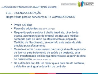 ⇒ANÁLISE DO VÍNCULO E DA QUANTIDADE DE DIAS

LGE - LICENÇA GESTAÇÃO
Regra válida para os servidores DT e COMISSIONADOS
• Prazo 120 dias
• Para não adotantes (DEC. 2297-R, art. 5º § 2º)
• Requerido pelo servidor à chefia imediata, direção da
escola, acompanhado do original do atestado médico,
contendo data de início do afastamento ou cópia da
Certidão de Nascimento, se ocorrido este antes da data
prevista para afastamento.
• Quando ocorrer o nascimento da criança durante o período
de licença para tratamento de saúde da gestante, esta
será transformada em licença maternidade, a partir da data
do nascimento. (DEC. 2297-R, art. 12º § 14º)
• Se a data fim da LGE for maior que a data fim do contrato,
a data fim será igual a data fim do contrato.

 