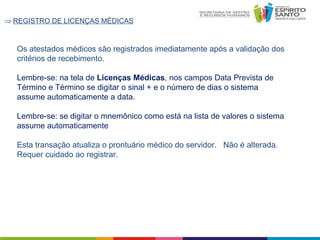 ⇒ REGISTRO DE LICENÇAS MÉDICAS

Os atestados médicos são registrados imediatamente após a validação dos
critérios de recebimento.
Lembre-se: na tela de Licenças Médicas, nos campos Data Prevista de
Término e Término se digitar o sinal + e o número de dias o sistema
assume automaticamente a data.
Lembre-se: se digitar o mnemônico como está na lista de valores o sistema
assume automaticamente
Esta transação atualiza o prontuário médico do servidor. Não é alterada.
Requer cuidado ao registrar.

 