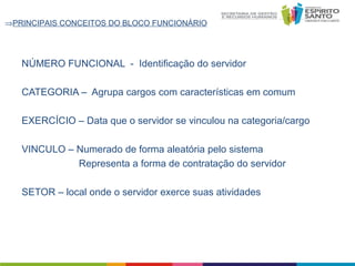 ⇒PRINCIPAIS CONCEITOS DO BLOCO FUNCIONÁRIO

NÚMERO FUNCIONAL - Identificação do servidor
CATEGORIA – Agrupa cargos com características em comum
EXERCÍCIO – Data que o servidor se vinculou na categoria/cargo
VINCULO – Numerado de forma aleatória pelo sistema
Representa a forma de contratação do servidor
SETOR – local onde o servidor exerce suas atividades

 