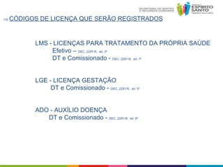 ⇒ CÓDIGOS

DE LICENÇA QUE SERÃO REGISTRADOS

LMS - LICENÇAS PARA TRATAMENTO DA PRÓPRIA SAÚDE
Efetivo – DEC. 2297-R, art. 3º
DT e Comissionado - DEC. 2297-R, art. 7º
LGE - LICENÇA GESTAÇÃO
DT e Comissionado - DEC. 2297-R, art. 5º
ADO - AUXÍLIO DOENÇA
DT e Comissionado - DEC. 2297-R, art. 8º

 
