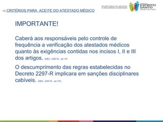 ⇒ CRITÉRIOS PARA ACEITE DO ATESTADO MÉDICO

IMPORTANTE!
Caberá aos responsáveis pelo controle de
frequência a verificação dos atestados médicos
quanto às exigências contidas nos incisos I, II e III
dos artigos. (DEC. 2297-R, art. 9º)
O descumprimento das regras estabelecidas no
Decreto 2297-R implicara em sanções disciplinares
cabíveis. (DEC. 2297-R, art.15º)

 
