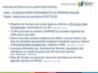⇒ANÁLISE DO VÍNCULO E DA QUANTIDADE DE DIAS

LMS - LICENÇAS PARA TRATAMENTO DA PRÓPRIA SAÚDE
Regra válida para os servidores EFETIVOS
• Registro de licença com prazo igual ou inferior a 05 (cinco) dias
no exercício, consecutivos ou não. (DEC. 2297-R, art. 3º)
• O RH consulta no sistema SIARHES se existem registros de
LMS para o servidor.
• Caso o servidor possua registros de LMS e a soma destes aos
dias do atestado apresentado totalizam resultado igual ou inferior
a 05 (cinco) dias no exercício, registra a LMS . (DEC. 2297-R, art. 3º, § 5º)
• Licenças diferentes (ex: Acompanhar familiar, gestação) não
interferem no direito do gozo dos 05 dias sem perícia.
(Port. IPAJM 05-R – 16/01/12)

• Mais de 05 dias no exercício deve ser orientado ao servidor
agendar perícia no IPAJM. (DEC. 2297-R, art. 3º, § 5º)

 