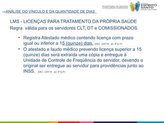⇒ANÁLISE DO VÍNCULO E DA QUANTIDADE DE DIAS

LMS - LICENÇAS PARA TRATAMENTO DA PRÓPRIA SAÚDE
Regra válida para os servidores CLT, DT e COMISSIONADOS
• Registra Atestado médico contendo licença com prazo
igual ou inferior a 15 (quinze) dias. (DEC. 2297-R, art. 8º § 1º)
• O atestado e laudo médico prevendo licença superior a 15
(quinze) dias será extraída uma cópia e entregue à
Unidade de Controle de Freqüência do servidor, devendo o
original ser entregue ao servidor para providências junto ao
INSS. (DEC. 2297-R, art. 8º § 2º)

 
