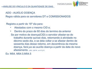 ⇒ANÁLISE DO VÍNCULO E DA QUANTIDADE DE DIAS

ADO - AUXÍLIO DOENÇA
Regra válida para os servidores DT e COMISSIONADOS
Registra a partir do 16º dia para:
• Atestados com o mesmo CID e;
• Dentro do prazo de 60 dias do termino da anterior
Se por motivo de doença(CID) o servidor afastar-se do
trabalho durante quinze dias, retornando à atividade no
décimo sexto dia, e se dela voltar a se afastar dentro de
sessenta dias desse retorno, em decorrência da mesma
doença, fará jus ao auxílio doença a partir da data do novo
afastamento. (DEC. 2297-R, art. 8º § 3º)
Ex: M54, M54.0,M54.5

 