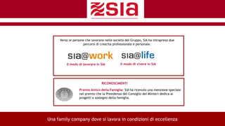 RICONOSCIMENTI
10
Il modo di lavorare in SIA
Verso le persone che lavorano nelle società del Gruppo, SIA ha intrapreso due
percorsi di crescita professionale e personale.
Il modo di vivere in SIA
Premio Amico della Famiglia: SIA ha ricevuto una menzione speciale
nel premio che la Presidenza del Consiglio dei Ministri dedica ai
progetti a sostegno della famiglia.
Una family company dove si lavora in condizioni di eccellenza
 
