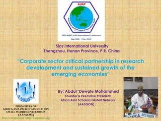 “Corporate sector critical partnership in research
development and sustained growth of the
emerging economies”
By: Abdul ‘Dewale Mohammed
Founder & Executive President
Africa Asia Scholars Global Network
(AASGON)
PROMOTERS OF
AFRICA ASIA PACIFIC ASSOCIATION
SMALL MEDIUM ENTERPRISES
(AAPASME)
http://aasgon.net http://aapasme.org
Sias International University
Zhengzhou, Henan Province, P.R. China
 