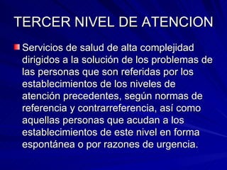 TERCER NIVEL DE ATENCION Servicios de salud de alta complejidad dirigidos a la solución de los problemas de las personas que son referidas por los establecimientos de los niveles de atención precedentes, según normas de referencia y contrarreferencia, así como aquellas personas que acudan a los establecimientos de este nivel en forma espontánea o por razones de urgencia. 