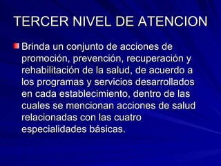 TERCER NIVEL DE ATENCION Brinda un conjunto de acciones de promoción, prevención, recuperación y rehabilitación de la salud, de acuerdo a los programas y servicios desarrollados en cada establecimiento, dentro de las cuales se mencionan acciones de salud relacionadas con las cuatro especialidades básicas. 
