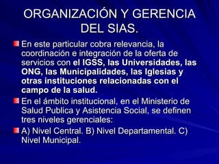 ORGANIZACIÓN Y GERENCIA DEL SIAS. En este particular cobra relevancia, la coordinación e integración de la oferta de servicios con  el IGSS, las Universidades, las ONG, las Municipalidades, las Iglesias y otras instituciones relacionadas con el campo de la salud. En el ámbito institucional, en el Ministerio de Salud Publica y Asistencia Social, se definen tres niveles gerenciales: A) Nivel Central. B) Nivel Departamental. C) Nivel Municipal. 