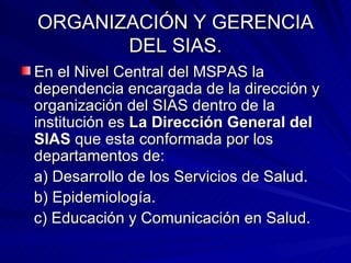 ORGANIZACIÓN Y GERENCIA DEL SIAS. En el Nivel Central del MSPAS la dependencia encargada de la dirección y organización del SIAS dentro de la institución es  La Dirección General del SIAS  que esta conformada por los departamentos de: a) Desarrollo de los Servicios de Salud. b) Epidemiología. c) Educación y Comunicación en Salud. 