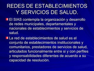 REDES DE ESTABLECIMIENTOS Y SERVICIOS DE SALUD. El SIAS contempla la organización y desarrollo de redes municipales, departamentales y nacionales de establecimientos y servicios de salud. La red de establecimientos de salud es el conjunto de establecimientos institucionales y comunitarios, prestadores de servicios de salud, articulados funcionalmente entre si y con perfiles y responsabilidades diferentes de acuerdo a su capacidad de resolución. 