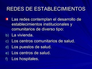 REDES DE ESTABLECIMIENTOS Las redes contemplan el desarrollo de establecimientos institucionales y comunitarios de diverso tipo: La vivienda. Los centros comunitarios de salud. Los puestos de salud. Los centros de salud. Los hospitales. 