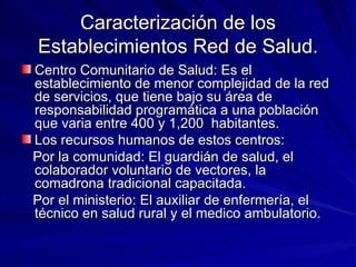 Caracterización de los Establecimientos Red de Salud. Centro Comunitario de Salud: Es el establecimiento de menor complejidad de la red de servicios, que tiene bajo su área de responsabilidad programática a una población que varia entre 400 y 1,200  habitantes. Los recursos humanos de estos centros: Por la comunidad: El guardián de salud, el colaborador voluntario de vectores, la comadrona tradicional capacitada. Por el ministerio: El auxiliar de enfermería, el técnico en salud rural y el medico ambulatorio. 