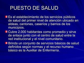 PUESTO DE SALUD Es el establecimiento de los servicios públicos  de salud del primer nivel de atención ubicado en aldeas, cantones, caseríos y barrios de los municipios. Cubre 2,000 habitantes como promedio y sirve de enlace junto con el centro de salud entre la red institucional y el nivel comunitario. Brinda un conjunto de servicios básicos de salud definidos según normas y el recurso humano básico es la Auxiliar de Enfermería. 