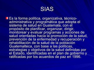 SIAS Es la forma política, organizativa, técnico-administrativa y programática que adopta el sistema de salud en Guatemala, con el propósito de planificar, organizar, dirigir, monitorear y evaluar programas y acciones de salud orientadas hacia la promoción de la salud, prevención de la enfermedad y recuperación y rehabilitación de la salud de la población Guatemalteca, con base a las políticas, estrategias y objetivos de la salud definidas por el Estado, identificadas en el plan de gobierno y ratificadas por los acuerdos de paz en 1996. 