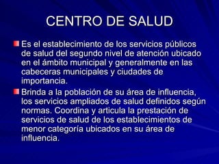 CENTRO DE SALUD Es el establecimiento de los servicios públicos de salud del segundo nivel de atención ubicado en el ámbito municipal y generalmente en las cabeceras municipales y ciudades de importancia. Brinda a la población de su área de influencia, los servicios ampliados de salud definidos según normas. Coordina y articula la prestación de servicios de salud de los establecimientos de menor categoría ubicados en su área de influencia. 
