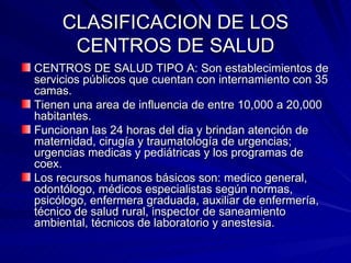 CLASIFICACION DE LOS CENTROS DE SALUD CENTROS DE SALUD TIPO A: Son establecimientos de servicios públicos que cuentan con internamiento con 35 camas. Tienen una area de influencia de entre 10,000 a 20,000 habitantes. Funcionan las 24 horas del dia y brindan atención de maternidad, cirugía y traumatología de urgencias; urgencias medicas y pediátricas y los programas de coex. Los recursos humanos básicos son: medico general, odontólogo, médicos especialistas según normas, psicólogo, enfermera graduada, auxiliar de enfermería, técnico de salud rural, inspector de saneamiento ambiental, técnicos de laboratorio y anestesia. 