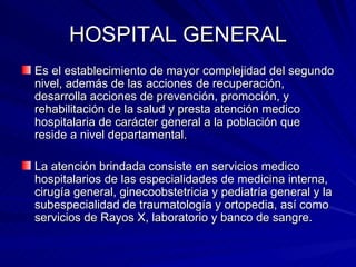 HOSPITAL GENERAL Es el establecimiento de mayor complejidad del segundo nivel, además de las acciones de recuperación, desarrolla acciones de prevención, promoción, y rehabilitación de la salud y presta atención medico hospitalaria de carácter general a la población que reside a nivel departamental. La atención brindada consiste en servicios medico hospitalarios de las especialidades de medicina interna, cirugía general, ginecoobstetricia y pediatría general y la subespecialidad de traumatología y ortopedia, así como servicios de Rayos X, laboratorio y banco de sangre. 