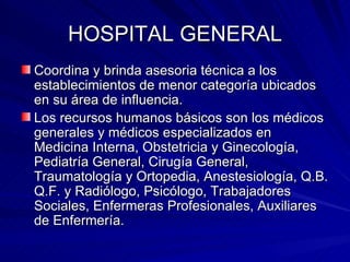HOSPITAL GENERAL Coordina y brinda asesoria técnica a los  establecimientos de menor categoría ubicados en su área de influencia. Los recursos humanos básicos son los médicos generales y médicos especializados en Medicina Interna, Obstetricia y Ginecología, Pediatría General, Cirugía General, Traumatología y Ortopedia, Anestesiología, Q.B. Q.F. y Radiólogo, Psicólogo, Trabajadores Sociales, Enfermeras Profesionales, Auxiliares de Enfermería. 