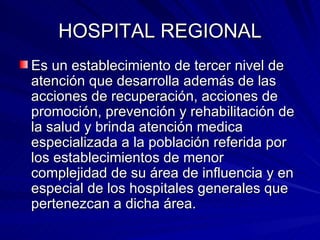HOSPITAL REGIONAL Es un establecimiento de tercer nivel de atención que desarrolla además de las acciones de recuperación, acciones de promoción, prevención y rehabilitación de la salud y brinda atención medica especializada a la población referida por los establecimientos de menor complejidad de su área de influencia y en especial de los hospitales generales que pertenezcan a dicha área. 