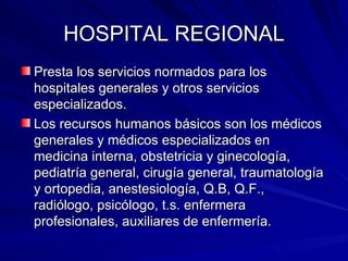HOSPITAL REGIONAL Presta los servicios normados para los hospitales generales y otros servicios especializados. Los recursos humanos básicos son los médicos generales y médicos especializados en medicina interna, obstetricia y ginecología, pediatría general, cirugía general, traumatología y ortopedia, anestesiología, Q.B, Q.F., radiólogo, psicólogo, t.s. enfermera profesionales, auxiliares de enfermería. 