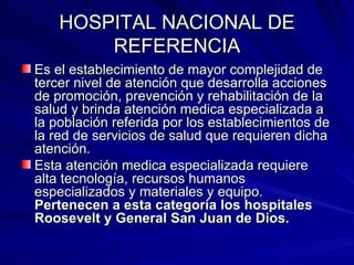 HOSPITAL NACIONAL DE REFERENCIA Es el establecimiento de mayor complejidad de tercer nivel de atención que desarrolla acciones de promoción, prevención y rehabilitación de la salud y brinda atención medica especializada a la población referida por los establecimientos de la red de servicios de salud que requieren dicha atención. Esta atención medica especializada requiere alta tecnología, recursos humanos especializados y materiales y equipo.  Pertenecen a esta categoría los hospitales Roosevelt y General San Juan de Dios. 
