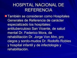 HOSPITAL NACIONAL DE REFERENCIA También se consideran como Hospitales Generales de Referencia de carácter especializado los hospitales: antituberculoso San Vicente, de salud mental Dr. Federico Mora, de rehabilitación Dr. Jorge Von Ahn, pro ciegos y sordo-mudos Dr. Rodolfo Robles y hospital infantil y de infectologia y rehabilitación. 