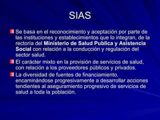 SIAS Se basa en el reconocimiento y aceptación por parte de las instituciones y establecimientos que lo integran, de la rectoría del  Ministerio de Salud Publica y Asistencia Social  con relación a la conducción y regulación del sector salud. El carácter mixto en la provisión de servicios de salud, con relación a los proveedores públicos y privados. La diversidad de fuentes de financiamiento, encaminándose progresivamente a desarrollar acciones tendientes al aseguramiento progresivo de servicios de salud a toda la población. 