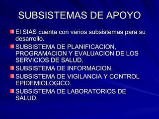 SUBSISTEMAS DE APOYO El SIAS cuenta con varios subsistemas para su desarrollo. SUBSISTEMA DE PLANIFICACION, PROGRAMACION Y EVALUACION DE LOS SERVICIOS DE SALUD. SUBSISTEMA DE INFORMACION. SUBSISTEMA DE VIGILANCIA Y CONTROL EPIDEMIOLOGICO. SUBSISTEMA DE LABORATORIOS DE SALUD. 