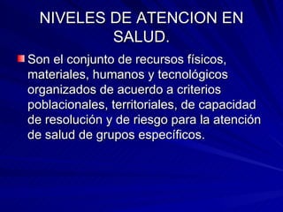 NIVELES DE ATENCION EN SALUD. Son el conjunto de recursos físicos, materiales, humanos y tecnológicos organizados de acuerdo a criterios poblacionales, territoriales, de capacidad de resolución y de riesgo para la atención de salud de grupos específicos. 