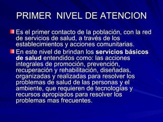 PRIMER  NIVEL DE ATENCION Es el primer contacto de la población, con la red de servicios de salud, a través de los establecimientos y acciones comunitarias. En este nivel de brindan los  servicios básicos de salud  entendidos como: las acciones integrales de promoción, prevención, recuperación y rehabilitación, diseñadas, organizadas y realizadas para resolver los problemas de salud de las personas y el ambiente, que requieren de tecnologías y recursos apropiados para resolver los problemas mas frecuentes. 