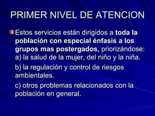 PRIMER NIVEL DE ATENCION Estos servicios están dirigidos a  toda la población con especial énfasis a los grupos mas postergados,  priorizándose: a) la salud de la mujer, del niño y la niña. b) la regulación y control de riesgos ambientales. c) otros problemas relacionados con la población en general. 