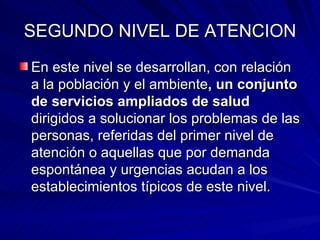 SEGUNDO NIVEL DE ATENCION En este nivel se desarrollan, con relación a la población y el ambiente , un conjunto de servicios ampliados de salud  dirigidos a solucionar los problemas de las personas, referidas del primer nivel de atención o aquellas que por demanda espontánea y urgencias acudan a los establecimientos típicos de este nivel. 