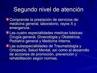 Segundo nivel de atención Comprende la prestación de servicios de: medicina general, laboratorio, rayos X y emergencia. Las cuatro especialidades medicas básicas: Cirugía general, Ginecología y Obstetricia, Pediatría general y Medicina interna. Las subespecialidades de Traumatología y Ortopedia, Salud Mental, así como el desarrollo de acciones de promoción, prevención y rehabilitación según normas. 