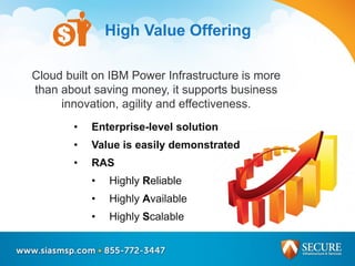 High Value Offering
• Enterprise-level solution
• Value is easily demonstrated
• RAS
• Highly Reliable
• Highly Available
• Highly Scalable
Cloud built on IBM Power Infrastructure is more
than about saving money, it supports business
innovation, agility and effectiveness.
 