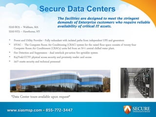 Secure Data Centers
SIAS-BO3 – Waltham, MA
SIAS-NY3 – Hawthorne, NY
• Power and Utility Provider - Fully redundant with isolated paths from independent UPS and generators
• HVAC - The Computer Room Air Conditioning (CRAC) system for the raised floor space consists of twenty-four
Computer Room Air Conditioners (CRACs) units fed from an N+1 central chilled water plant.
• Fire Detection and Suppression - dual interlock pre-action fire sprinkler system
• KeyTrak/CCTV physical access security and proximity reader card access
• 24/7 onsite security and technical personnel
*Data Center tours available upon request*
The facilities are designed to meet the stringent
demands of Enterprise customers who require reliable
availability of critical IT assets.
 